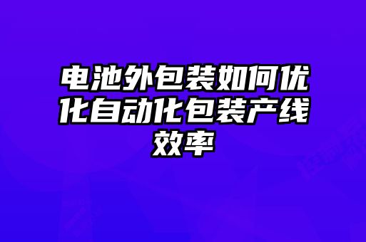 電池外包裝如何優(yōu)化自動化包裝產(chǎn)線效率