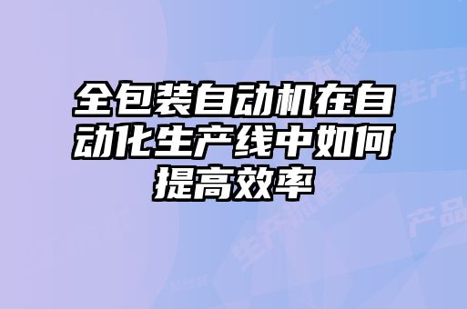 全包裝自動機在自動化生產(chǎn)線中如何提高效率