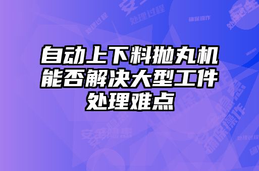 自動上下料拋丸機能否解決大型工件處理難點