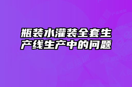 瓶裝水灌裝全套生產(chǎn)線生產(chǎn)中的問題