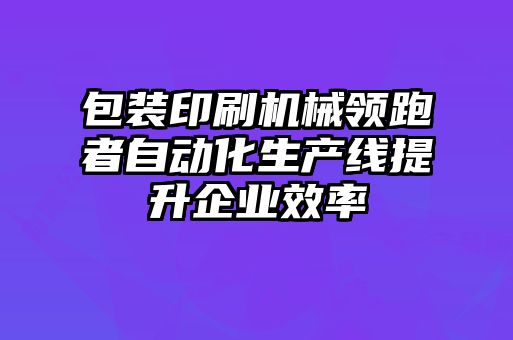 包裝印刷機械領(lǐng)跑者自動化生產(chǎn)線提升企業(yè)效率