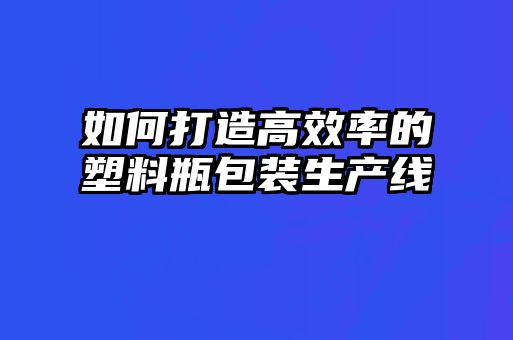 如何打造高效率的塑料瓶包裝生產(chǎn)線